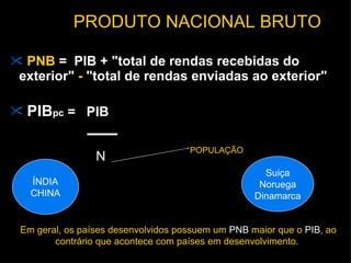 PNB  =  PIB + "total de rendas recebidas do exterior"  -  "total de rendas enviadas ao exterior"  PIB pc  =  PIB N POPULAÇÃO PRODUTO NACIONAL BRUTO Em geral, os países desenvolvidos possuem um  PNB  maior que o  PIB , ao contrário que acontece com países em desenvolvimento.  ÍNDIA CHINA Suiça Noruega Dinamarca 