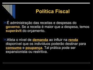 Política Fiscal É administração das receitas e despesas do  governo . Se a receita é maior que a despesa, temos  superávit   do orçamento.  Afeta o nível de  demanda  ao influir na  renda  disponível que os indivíduos poderão destinar para  consumo  e  poupança . Tal prática pode ser expansionista ou restritiva.  