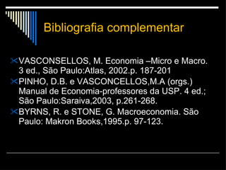Bibliografia complementar VASCONSELLOS, M. Economia –Micro e Macro. 3 ed., São Paulo:Atlas, 2002.p. 187-201 PINHO, D.B. e VASCONCELLOS,M.A (orgs.) Manual de Economia-professores da USP. 4 ed.; São Paulo:Saraiva,2003, p.261-268. BYRNS, R. e STONE, G. Macroeconomia. São Paulo: Makron Books,1995.p. 97-123. 