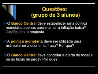 Questões:  ( grupo de 3 alunos ) O  Banco Central  deve estabelecer uma política monetária apenas para manter a inflação baixa? Justifique sua resposta A  política monetária  deve ser utilizada para estimular uma economia fraca? Por que?  O  Banco Central  deve controlar a oferta de moeda ou as taxas de juros? Por que?  