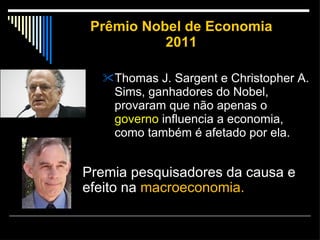 Prêmio Nobel de Economia 2011 Thomas J. Sargent e Christopher A. Sims, ganhadores do Nobel, provaram que não apenas o  governo  influencia a economia, como também é afetado por ela. Premia pesquisadores da causa e efeito na  macroeconomia. 