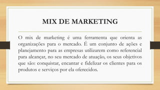 MIX DE MARKETING
O mix de marketing é uma ferramenta que orienta as
organizações para o mercado. É um conjunto de ações e
planejamento para as empresas utilizarem como referencial
para alcançar, no seu mercado de atuação, os seus objetivos
que são: conquistar, encantar e fidelizar os clientes para os
produtos e serviços por ela oferecidos.
 