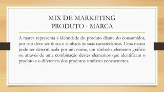 MIX DE MARKETING
PRODUTO - MARCA
A marca representa a identidade do produto diante do consumidor,
por isto deve ser única e alinhada às suas características. Uma marca
pode ser determinada por um nome, um símbolo, elemento gráfico
ou através de uma combinação destes elementos que identificam o
produto e o diferencia dos produtos similares concorrentes.
 