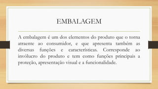 EMBALAGEM
A embalagem é um dos elementos do produto que o torna
atraente ao consumidor, e que apresenta também as
diversas funções e características. Corresponde ao
invólucro do produto e tem como funções principais a
proteção, apresentação visual e a funcionalidade.
 