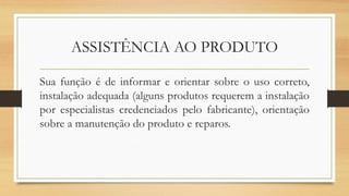 ASSISTÊNCIA AO PRODUTO
Sua função é de informar e orientar sobre o uso correto,
instalação adequada (alguns produtos requerem a instalação
por especialistas credenciados pelo fabricante), orientação
sobre a manutenção do produto e reparos.
 