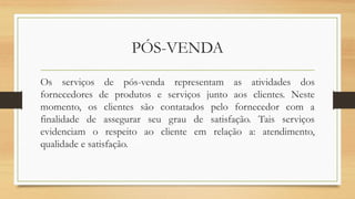 PÓS-VENDA
Os serviços de pós-venda representam as atividades dos
fornecedores de produtos e serviços junto aos clientes. Neste
momento, os clientes são contatados pelo fornecedor com a
finalidade de assegurar seu grau de satisfação. Tais serviços
evidenciam o respeito ao cliente em relação a: atendimento,
qualidade e satisfação.
 