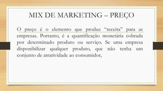 MIX DE MARKETING – PREÇO
O preço é o elemento que produz “receita” para as
empresas. Portanto, é a quantificação monetária cobrada
por determinado produto ou serviço. Se uma empresa
disponibilizar qualquer produto, que não tenha um
conjunto de atratividade ao consumidor,
 