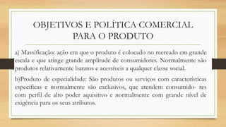 OBJETIVOS E POLÍTICA COMERCIAL
PARA O PRODUTO
a) Massificação: ação em que o produto é colocado no mercado em grande
escala e que atinge grande amplitude de consumidores. Normalmente são
produtos relativamente baratos e acessíveis a qualquer classe social.
b)Produto de especialidade: São produtos ou serviços com características
específicas e normalmente são exclusivos, que atendem consumido- res
com perfil de alto poder aquisitivo e normalmente com grande nível de
exigência para os seus atributos.
 