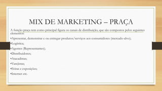 MIX DE MARKETING – PRAÇA
A função praça tem como principal figura os canais de distribuição, que são compostos pelos seguintes
elementos:
•Apresentar, demonstrar e ou entregar produtos/serviços aos consumidores (mercado-alvo);
•Logística;
•Agentes (Representantes);
•Distribuidores;
•Atacadistas;
•Varejistas;
•Feiras e exposições;
•Internet etc.
 