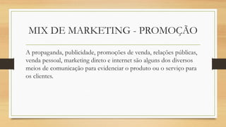 MIX DE MARKETING - PROMOÇÃO
A propaganda, publicidade, promoções de venda, relações públicas,
venda pessoal, marketing direto e internet são alguns dos diversos
meios de comunicação para evidenciar o produto ou o serviço para
os clientes.
 