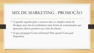 MIX DE MARKETING - PROMOÇÃO
• O grande segredo para o sucesso não é a simples tarefa de
divulgar, mas sim de estabelecer uma forma de comunicação que
apresente efeitos positivos na visão do cliente.
• O que propagar? Como informar? Para quem? Com qual
frequência
 