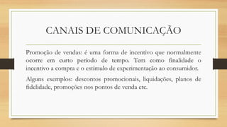 CANAIS DE COMUNICAÇÃO
Promoção de vendas: é uma forma de incentivo que normalmente
ocorre em curto período de tempo. Tem como finalidade o
incentivo a compra e o estímulo de experimentação ao consumidor.
Alguns exemplos: descontos promocionais, liquidações, planos de
fidelidade, promoções nos pontos de venda etc.
 