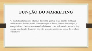 FUNÇÃO DO MARKETING
O marketing tem como objetivo descobrir quem é o seu cliente, conhecer
melhor o seu público-alvo e criar estratégias a fim de chamar sua atenção e
conquistá-lo. ... Muitas vezes confundido com o setor de vendas, o marketing
exerce uma função diferente, pois não atua diretamente na venda do produto
ou serviço.
 