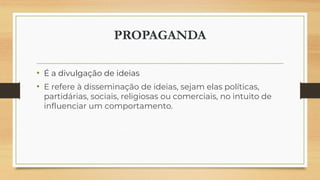 PROPAGANDA
• É a divulgação de ideias
• E refere à disseminação de ideias, sejam elas políticas,
partidárias, sociais, religiosas ou comerciais, no intuito de
influenciar um comportamento.
 