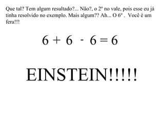Que tal? Tem algum resultado?... Não?, o 2º no vale, pois esse eu já tinha resolvido no exemplo. Mais algum?? Ah... O 6º .  Você é um fera!!! 6  6  6 = 6 + - EINSTEIN!!!!! 
