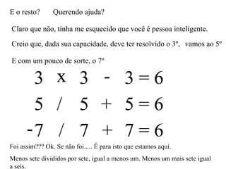 E o resto? Querendo ajuda? Claro que não, tinha me esquecido que você é pessoa inteligente. Creio que, dada sua capacidade, deve ter resolvido o 3º,  3 3 3 = 6 x - vamos ao 5º E com um pouco de sorte, o 7º 5 5 5 = 6 / + 7 7 7 = 6 - / + Foi assim??? Ok. Se não foi..... É para isto que estamos aquí. Menos sete divididos por sete, igual a menos um. Menos um mais sete igual a seis.  