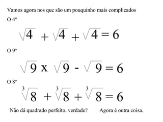 Vamos agora nos que são um pouquinho mais complicados O 4º 4 4 4 = 6 + + O 9º x - 9 9 9 = 6 O 8º 8 8 8 = 6 + + 3 3 3 Não dá quadrado perfeito, verdade? Agora é outra coisa. 