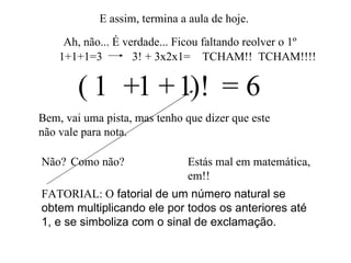 E assim, termina a aula de hoje. Ah, não... É verdade... Ficou faltando reolver o 1º 1  1   1  = 6 Bem, vai uma pista, mas tenho que dizer que este não vale para nota. + + Não? (  )! Estás mal em matemática, em!! Como não? FATORIAL: O  fatorial de um número natural se obtem multiplicando ele por todos os anteriores até 1, e se simboliza com o sinal de exclamação.  1+1+1=3 3! + 3x2x1= TCHAM!!  TCHAM!!!! 