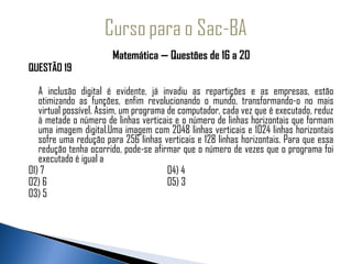 Matemática — Questões de 16 a 20
QUESTÃO 19

   A inclusão digital é evidente, já invadiu as repartições e as empresas, estão
   otimizando as funções, enfim revolucionando o mundo, transformando-o no mais
   virtual possível. Assim, um programa de computador, cada vez que é executado, reduz
   à metade o número de linhas verticais e o número de linhas horizontais que formam
   uma imagem digital.Uma imagem com 2048 linhas verticais e 1024 linhas horizontais
   sofre uma redução para 256 linhas verticais e 128 linhas horizontais. Para que essa
   redução tenha ocorrido, pode-se afirmar que o número de vezes que o programa foi
   executado é igual a
01) 7                                   04) 4
02) 6                                   05) 3
03) 5
 