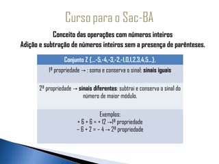 Conceito das operações com números inteiros
Adição e subtração de números inteiros sem a presença de parênteses.
                  Conjunto Z {...-5,-4,-3,-2,-1,0,1,2,3,4,5...},
           1ª propriedade → : soma e conserva o sinal; sinais iguais

       2ª propriedade → sinais diferentes: subtrai e conserva o sinal do
                          número de maior módulo.

                                   Exemplos:
                        + 6 + 6 = + 12 →1ª propriedade
                        – 6 + 2 = – 4 → 2ª propriedade
 