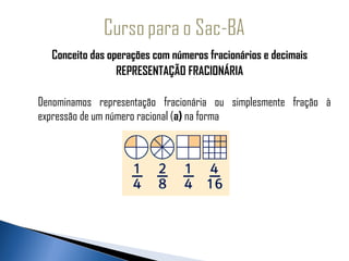 Conceito das operações com números fracionários e decimais
                      REPRESENTAÇÃO FRACIONÁRIA
                                       
    Denominamos representação fracionária ou simplesmente fração à
    expressão de um número racional (a) na forma
 
 