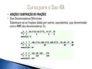    ADIÇÃO E SUBTRAÇÃO DE FRAÇÕES
   Com Denominadores Diferentes
    Substituem-se as frações dadas por outras, equivalentes, cujo denominador
    será o MMC dos denominadores. Ex:
 