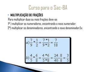    MULTIPLICAÇÃO DE FRAÇÕES
 Para multiplicar duas ou mais frações deve-se:
 1º ) multiplicar os numeradores, encontrando o novo numerador;
2°) multiplicar os denominadores, encontrando o novo denominador.Ex:
 