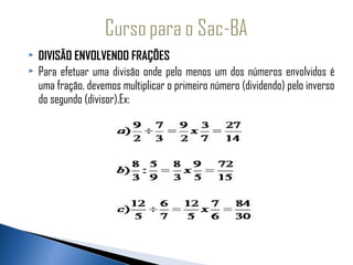    DIVISÃO ENVOLVENDO FRAÇÕES
   Para efetuar uma divisão onde pelo menos um dos números envolvidos é
    uma fração, devemos multiplicar o primeiro número (dividendo) pelo inverso
    do segundo (divisor).Ex:
 