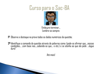 Então,pra terminar...
                                    Lembre-se sempre:

1º Observe e destaque na prova todos os dados numéricos da questão;

2º Identifique o comando da questão através de palavras como: (pode-se afirmar que...,nessas
   condições... ,com base nos...,sabendo-se que... e etc.) e se atenha ao que ela pede . Jogue
   duro!

                                          Até mais!
 