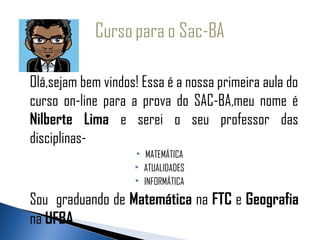 Olá,sejam bem vindos! Essa é a nossa primeira aula do
curso on-line para a prova do SAC-BA,meu nome é
Nilberte Lima e serei o seu professor das
disciplinas-
                         MATEMÁTICA
                        ATUALIDADES
                        INFORMÁTICA

Sou graduando de Matemática na FTC e Geografia
na UFBA
 