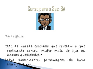 Para refletir:

"São as nossas escolhas que revelam o que
 realmente somos, muito mais do que as
 nossas qualidades."
(Alvo Dumbledore, personagem do livro
 Harry Potter)
 
