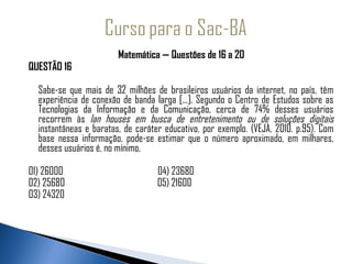 Matemática — Questões de 16 a 20
QUESTÃO 16

  Sabe-se que mais de 32 milhões de brasileiros usuários da internet, no país, têm
  experiência de conexão de banda larga [...]. Segundo o Centro de Estudos sobre as
  Tecnologias da Informação e da Comunicação, cerca de 74% desses usuários
  recorrem às lan houses em busca de entretenimento ou de soluções digitais
  instantâneas e baratas, de caráter educativo, por exemplo. (VEJA, 2010. p.95). Com
  base nessa informação, pode-se estimar que o número aproximado, em milhares,
  desses usuários é, no mínimo,

01) 26000                          04) 23680
02) 25680                          05) 21600
03) 24320
 