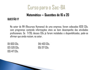 Matemática — Questões de 16 a 20
QUESTÃO 17

  No setor de RH (Recursos Humanos) de uma empresa, foram colocados 1020 CDs,
  com programas contendo informações úteis ao bom desempenho das atividades
  profissionais. Se 7/20; desses CDs já foram instalados e disponibilizados, pode-se
  afirmar que ainda restam, no setor,

01) 603 CDs.                   04) 403 CDs.
02) 520 CDs.                   05) 217 CDs.
03) 417 CDs.
 
