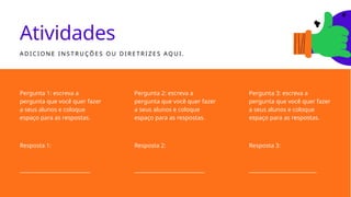 Atividades
A D I C I O N E I N S T R U ÇÕ E S O U D I R E T R I Z E S AQ U I .
Pergunta 1: escreva a
pergunta que você quer fazer
a seus alunos e coloque
espaço para as respostas.
Resposta 1:
___________________________
Resposta 2:
___________________________
Resposta 3:
__________________________
Pergunta 3: escreva a
pergunta que você quer fazer
a seus alunos e coloque
espaço para as respostas.
Pergunta 2: escreva a
pergunta que você quer fazer
a seus alunos e coloque
espaço para as respostas.
 