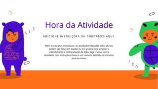 Hora da Atividade
A D I C I O N E I N S T R U ÇÕ E S O U D I R E T R I Z E S AQ U I .
Além das tarefas individuais, as atividades lideradas pelos alunos
podem ser feitas em duplas ou em grupos para ampliar o
entendimento e interpretação da lição. Seja criativo com a
atividade, com instruções claras e um número definido de minutos
para terminar.
 