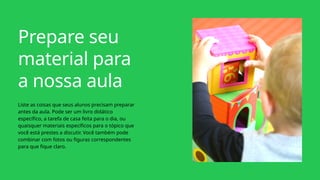 Prepare seu
material para
a nossa aula
Liste as coisas que seus alunos precisam preparar
antes da aula. Pode ser um livro didático
específico, a tarefa de casa feita para o dia, ou
quaisquer materiais específicos para o tópico que
você está prestes a discutir. Você também pode
combinar com fotos ou figuras correspondentes
para que fique claro.
 