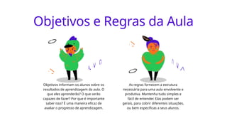 Objetivos e Regras da Aula
Objetivos informam os alunos sobre os
resultados de aprendizagem da aula. O
que eles aprenderão? O que serão
capazes de fazer? Por que é importante
saber isso? É uma maneira eficaz de
avaliar o progresso de aprendizagem.
As regras fornecem a estrutura
necessária para uma aula envolvente e
produtiva. Mantenha tudo simples e
fácil de entender. Elas podem ser
gerais, para cobrir diferentes situações,
ou bem específicas a seus alunos.
 