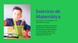 Exercício de
Matemática
A D I C I O N E I N S T R U ÇÕ E S O U
D I R E T R I Z E S A Q U I .
Atividades individuais aumentam a
compreensão da lição pelo aluno.
Elas permitem que eles sintetizem
por conta própria e pensem em
maneiras de aplicar seus novos
aprendizados à vida real.
 