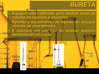 BURETA Equipamento calibrado para medida exata de volume de líquidos e soluções. Permite o escoamento do líquido ou solução através de uma torneira  É utilizada em um tipo de análise química denominada  titulação   