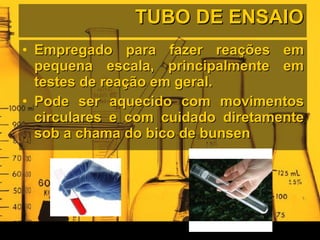 TUBO DE ENSAIO Empregado para fazer reações em pequena escala, principalmente em testes de reação em geral. Pode ser aquecido com movimentos circulares e com cuidado diretamente sob a chama do bico de bunsen 