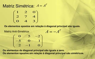 Matriz Simétrica:
T
AA
1 2 0
2 7 4
0 4 3
Os elementos opostos em relação à diagonal principal são iguais.
Matriz Anti-Simétrica:
T
AA
0 5 2
5 0 1
2 1 0
Os elementos da diagonal principal são iguais a zero.
Os elementos opostos em relação à diagonal principal são simétricos.
 