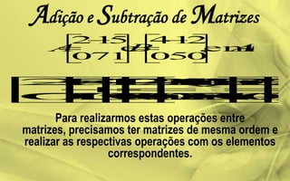 Adição e Subtração de Matrizes
Para realizarmos estas operações entre
matrizes, precisamos ter matrizes de mesma ordem e
realizar as respectivas operações com os elementos
correspondentes.
 