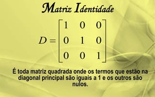 Matriz Identidade
É toda matriz quadrada onde os termos que estão na
diagonal principal são iguais a 1 e os outros são
nulos.
100
010
001
D
 