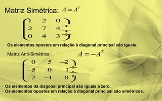Matriz Simétrica:
T
AA =
1 2 0
2 7 4
0 4 3
 
 ÷
 ÷
 ÷
 
Os elementos opostos em relação à diagonal principal são iguais.
Matriz Anti-Simétrica:
T
AA −=
0 5 2
5 0 1
2 1 0
− 
 ÷
− ÷
 ÷− 
Os elementos da diagonal principal são iguais a zero.
Os elementos opostos em relação à diagonal principal são simétricos.
 