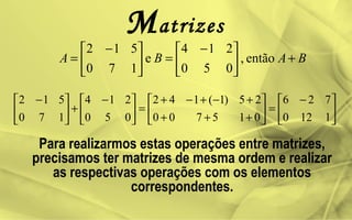 Matrizes
BABA +




 −
=




 −
= então,
050
214
e
170
512





 −
=





+++
+−+−+
=




 −
+




 −
1120
726
015700
25)1(142
050
214
170
512
Para realizarmos estas operações entre matrizes,
precisamos ter matrizes de mesma ordem e realizar
as respectivas operações com os elementos
correspondentes.
 