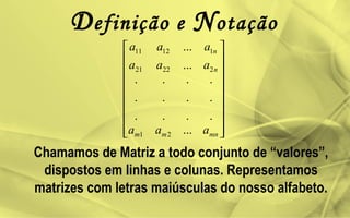 Definição e Notação
Chamamos de Matriz a todo conjunto de “valores”,
dispostos em linhas e colunas. Representamos
matrizes com letras maiúsculas do nosso alfabeto.


















mnmm
n
n
aaa
aaa
aaa
...
.
.
.
.
.
.
.
.
.
.
.
.
...
...
21
22221
11211
 