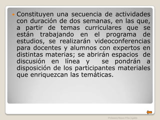    Constituyen una secuencia de actividades
    con duración de dos semanas, en las que,
    a partir de temas curriculares que se
    están trabajando en el programa de
    estudios, se realizarán videoconferencias
    para docentes y alumnos con expertos en
    distintas materias; se abrirán espacios de
    discusión en línea y        se pondrán a
    disposición de los participantes materiales
    que enriquezcan las temáticas.




                                 Profesora Reyna Piña Ugalde
 