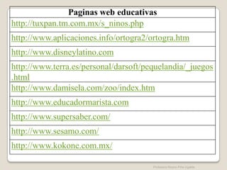 Paginas web educativas
http://tuxpan.tm.com.mx/s_ninos.php
http://www.aplicaciones.info/ortogra2/ortogra.htm
http://www.disneylatino.com
http://www.terra.es/personal/darsoft/pequelandia/_juegos
.html
http://www.damisela.com/zoo/index.htm
http://www.educadormarista.com
http://www.supersaber.com/
http://www.sesamo.com/
http://www.kokone.com.mx/

                                       Profesora Reyna Piña Ugalde
 
