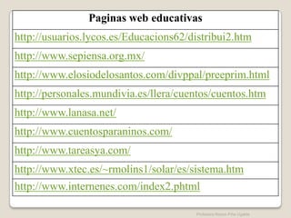 Paginas web educativas
http://usuarios.lycos.es/Educacions62/distribui2.htm
http://www.sepiensa.org.mx/
http://www.elosiodelosantos.com/divppal/preeprim.html
http://personales.mundivia.es/llera/cuentos/cuentos.htm
http://www.lanasa.net/
http://www.cuentosparaninos.com/
http://www.tareasya.com/
http://www.xtec.es/~rmolins1/solar/es/sistema.htm
http://www.internenes.com/index2.phtml

                                       Profesora Reyna Piña Ugalde
 