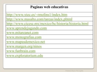 Paginas web educativas

http://www.xtec.es/~rmolins1/index.htm
http://www.masalto.com/tareas/index.phtml
http://www.cicese.mx/mexico/bc/historia/historia.html
www.aprendejugando.com
www.mitareanet.com
www.monografias.com
www.mapasdemexico.net
www.margen.org/ninos
www.funbrain.com
www.exploratorium.edu


                                      Profesora Reyna Piña Ugalde
 